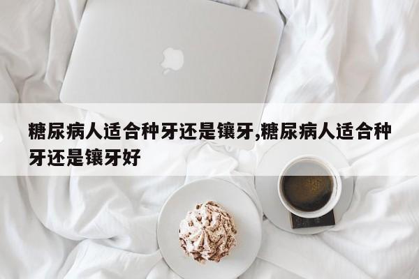 糖尿病人适合种牙还是镶牙,糖尿病人适合种牙还是镶牙好