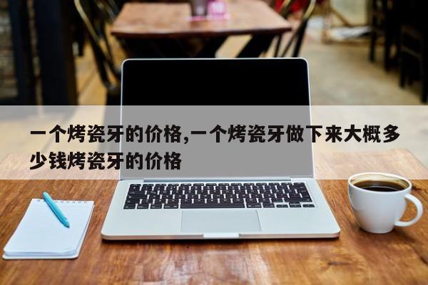 一个烤瓷牙的价格,一个烤瓷牙做下来大概多少钱烤瓷牙的价格