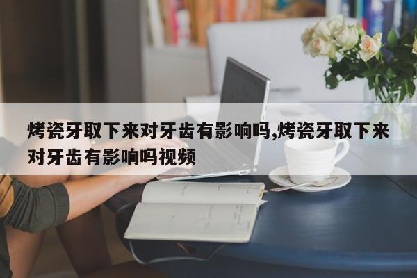 烤瓷牙取下来对牙齿有影响吗,烤瓷牙取下来对牙齿有影响吗视频