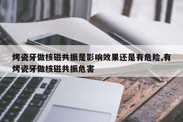 烤瓷牙做核磁共振是影响效果还是有危险,有烤瓷牙做核磁共振危害