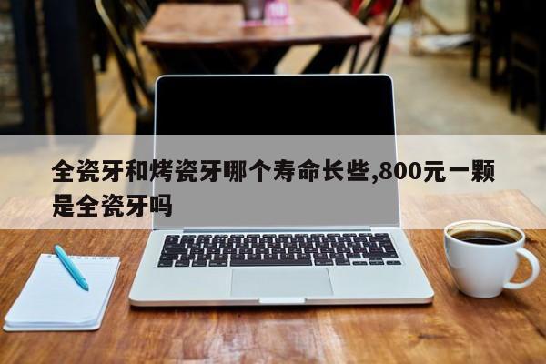 全瓷牙和烤瓷牙哪个寿命长些,800元一颗是全瓷牙吗